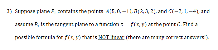 3) Suppose plane P, contains the points A(5,0, –1), B(2,3,2), and C(-2,1,–4), and
assume P, is the tangent plane to a function z = f(x, y) at the point C. Find a
possible formula for f (x, y) that is NOT linear (there are many correct answers!).
