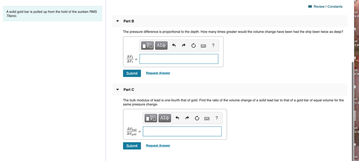 Review I Constants
A solid gold bar is pulled up from the hold of the sunken RMS
ot
9 P
Titanic.
Part B
The pressure difference is proportional to the depth. How many times greater would the volume change have been had the ship been twice as deep?
ΑΣφ
ot
1 P
?
AV2
AVi
ot
Submit
Request Answer
01 P
Part C
ot
The bulk modulus of lead is one-fourth that of gold. Find the ratio of the volume change of a solid lead bar to that of a gold bar of equal volume for the
same pressure change.
3P
V ΑΣφ
?
ot
AViead
AVgold
3 P
Submit
Request Answer
ot
