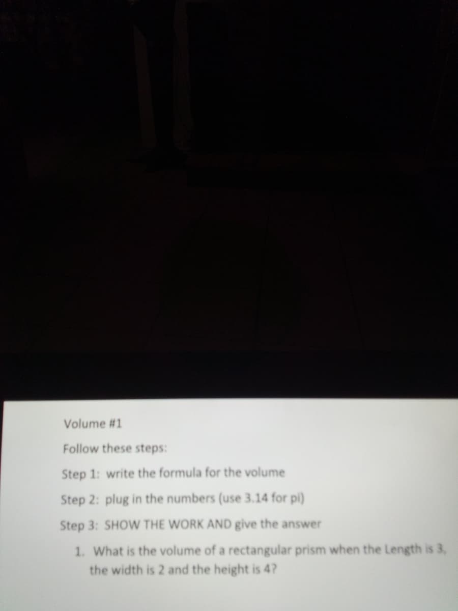 Volume #1
Follow these steps:
Step 1: write the formula for the volume
Step 2: plug in the numbers (use 3.14 for pi)
Step 3: SHOW THE WORK AND give the answer
1. What is the volume of a rectangular prism when the Length is 3,
the width is 2 and the height is 4?
