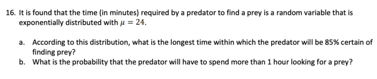 16. It is found that the time (in minutes) required by a predator to find a prey is a random variable that is
exponentially distributed with u = 24.
a. According to this distribution, what is the longest time within which the predator will be 85% certain of
finding prey?
b. What is the probability that the predator will have to spend more than 1 hour looking for a prey?
