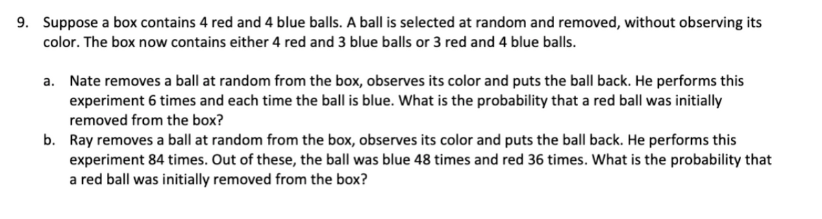 9. Suppose a box contains 4 red and 4 blue balls. A ball is selected at random and removed, without observing its
color. The box now contains either 4 red and 3 blue balls or 3 red and 4 blue balls.
a. Nate removes a ball at random from the box, observes its color and puts the ball back. He performs this
experiment 6 times and each time the ball is blue. What is the probability that a red ball was initially
removed from the box?
b. Ray removes a ball at random from the box, observes its color and puts the ball back. He performs this
experiment 84 times. Out of these, the ball was blue 48 times and red 36 times. What is the probability that
a red ball was initially removed from the box?
