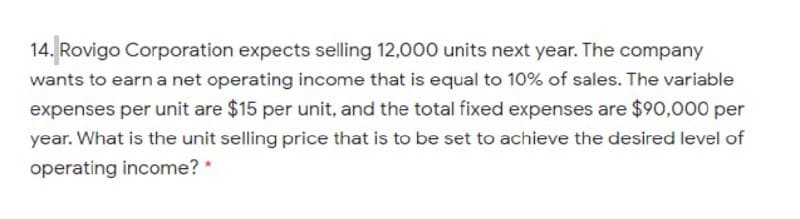 14. Rovigo Corporation expects selling 12,000 units next year. The company
wants to earn a net operating income that is equal to 10% of sales. The variable
expenses per unit are $15 per unit, and the total fixed expenses are $90,000 per
year. What is the unit selling price that is to be set to achieve the desired level of
operating income? *
