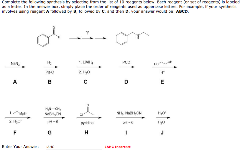 Complete the following synthesis by selecting from the list of 10 reagents below. Each reagent (or set of reagents) is labeled
as a letter. In the answer box, simply place the order of reagents used as uppercase letters. For example, if your synthesis
involves using reagent A followed by B, followed by C, and then D, your answer would be: ABCD.
NaN3
A
MgBr
2. H₂O*
F
H₂
Pd-C
B
H₂N-CH₂
NaBH₂CN
pH-6
G
Enter Your Answer: IAHC
?
1. LIAIH₁
2. H₂O
C
pyridine
H
PCC
D
NH3, NaBH3CN
pH-6
I
IAHC Incorrect
HO
H*
E
H₂O*
H₂O
J
OH