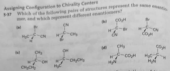 5-37 Which of the following pairs of structures represent the same enantio
Assigning Configuration to Chirality Centers
mer, and which represent different enantiomers?
(b)
Br
H₂CC-CN
H
(c)
CH3
HC OH
CH3CH2
CN
H-C-CH3
Br
OH
HCH, CH3
H₂C
CO₂H
H-Br
CN
(d)
CH3
Hi CO2H
H₂N
Br
1
HC-CN
CO₂H
CO₂H
H₂CH
H₂N