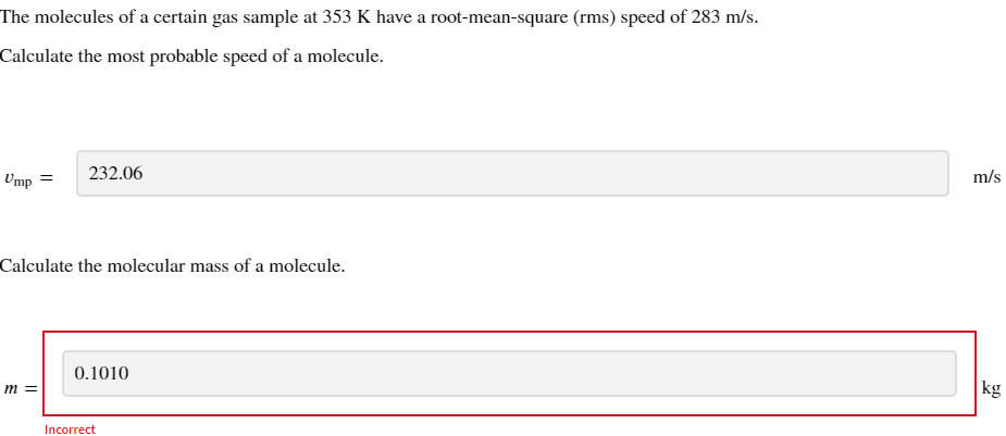 The molecules of a certain gas sample at 353 K have a root-mean-square (rms) speed of 283 m/s.
Calculate the most probable speed of a molecule.
Ump =
232.06
Calculate the molecular mass of a molecule.
m =
0.1010
Incorrect
m/s
kg