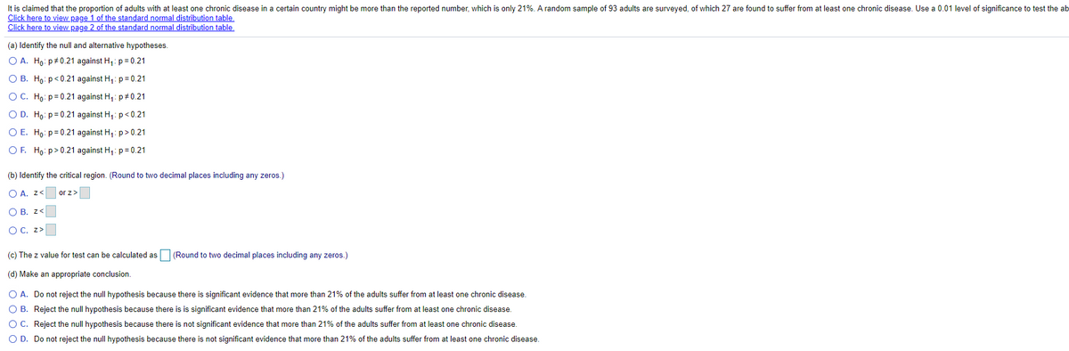 It is claimed that the proportion of adults with at least one chronic disease in a certain country might be more than the reported number, which is only 21%. A random sample of 93 adults are surveyed, of which 27 are found to suffer from at least one chronic disease. Use a 0.01 level of significance to test the ab
Click here to view page 1 of the standard normal distribution table.
Click here to view page 2 of the standard normal distribution table.
(a) Identify the null and alternative hypotheses.
O A. Ho: p#0.21 against H,: p= 0.21
O B. Ho: p<0.21 against H,: p= 0.21
O C. Ho: p= 0.21 against H,: p#0.21
O D. Ho: p=0.21 against H,: p<0.21
O E. Ho: p= 0.21 against H1: p> 0.21
OF. Ho: p>0.21 against H,: p= 0.21
(b) Identify the critical region. (Round to two decimal places including any zeros.)
O A. z<
or z>
O B. z<
O C. z>
(c) The z value for test can be calculated as
(Round to two decimal places including any zeros.)
(d) Make an appropriate conclusion.
O A. Do not reject the null hypothesis because there is significant evidence that more than 21% of the adults suffer from at least one chronic disease.
O B. Reject the null hypothesis because there is is significant evidence that more than 21% of the adults suffer from at least one chronic disease.
O C. Reject the null hypothesis because there is not significant evidence that more than 21% of the adults suffer from at least one chronic disease.
O D. Do not reject the null hypothesis because there is not significant evidence that more than 21% of the adults suffer from at least one chronic disease.
