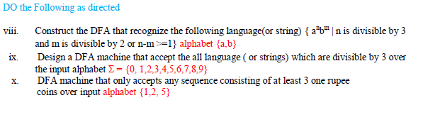 DO the Following as directed
Construct the DFA that recognize the following language(or string) { a*b" |n is divisible by 3
and m is divisible by 2 or n-m>=1} alphabet {a,b}
Design a DFA machine that accept the all language ( or strings) which are divisible by 3 over
the input alphabet = {0, 1,2,3,4,5,6,7,8,9}
DFA machine that only accepts any sequence consisting of at least 3 one rupee
coins over input alphabet {1,2, 5}
viii
ix.
X.
