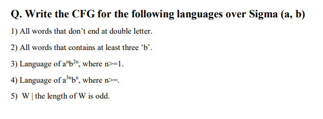 Q. Write the CFG for the following languages over Sigma (a, b)
1) All words that don't end at double letter.
2) All words that contains at least three 'b'.
3) Language of a"b²", where n>=1.
4) Language of a³"b", where n>=.
5) W| the length of W is odd.