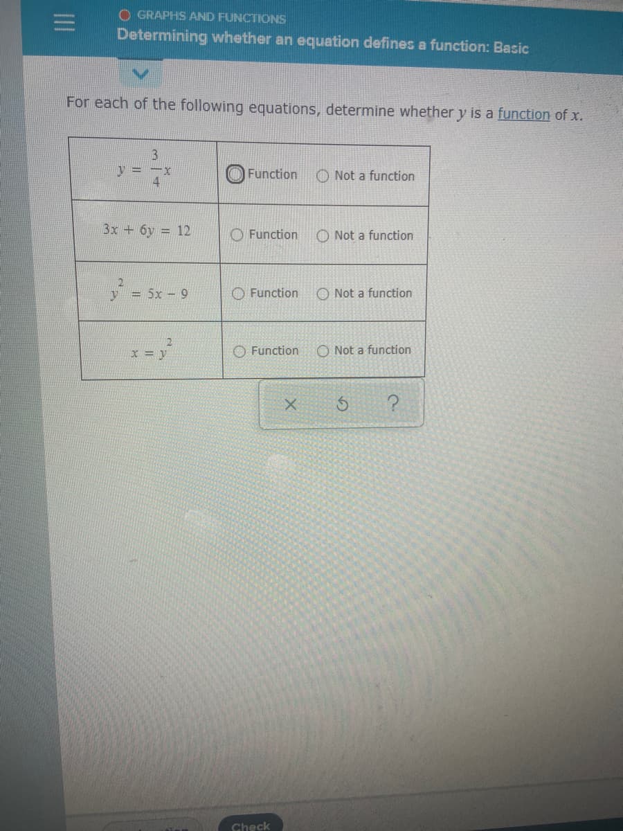 O GRAPHS AND FUNCTIONS
Determining whether an equation defines a function: Basic
For each of the following equations, determine whether y is a function of x.
V = -y
4
O Function
O Not a function
3x +6y = 12
O Function
O Not a function
y = 5x- 9
O Function
O Not a function
X = v
O Function
O Not a function
Check
