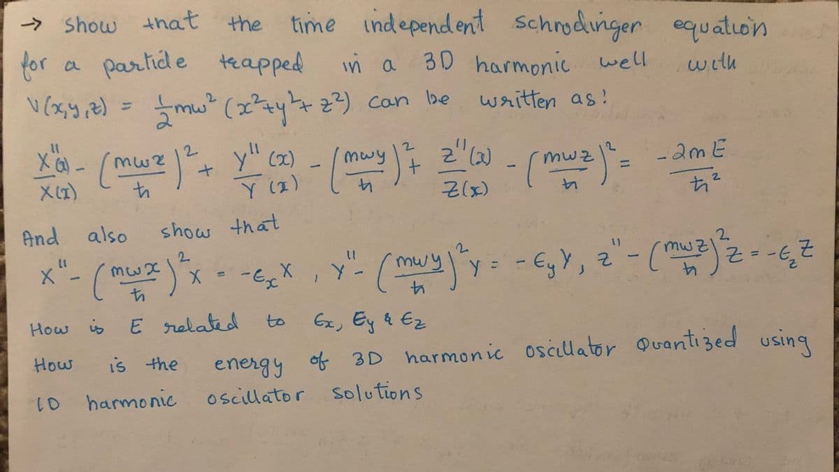 → Show that
the time independent
schrodinger
30 harmonic well
for
partide teapped
equation
a
with
2.
2) can be
%3D
written as!
%3D
+ y" (2) - /mwy
Y (2)
2.
2.
muy
t.
-2mE
mWz
Z(x)
And also
show that
x"- (muz)"
2.
2.
2.
- EgY, 2"- (
-Ex
,Y-
mwy
4.
Ex, Ey & Ez
How is E related
to
How
is the
energy of 3D harmonic oscillator Quantized using
10 harmonic
oscillator Solutions

