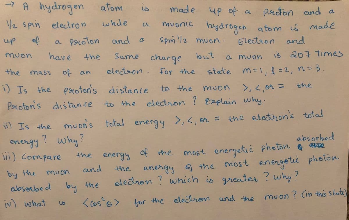 -7 A
A hydrogen atom
is
made
4p of a
muonic hydrogen atom s made
proton and a
/2 spin electron
while
up
of
a poroton and a
spin /2 muon
a
Electron and
muon
have
Same charge
the
but
a muon IS
iš 207 Times
the
of
eletron. For the
mass
state m=1,l=2, n=3
an
i) Is the
proton's distance
to the
the
>」く,n ニ
electron ? Explain why·
muon
%3D
Poroton's dis Fan.ce
to the
ü) Is the
nuon's
total energy >,<, er = the eletron's total
mu
energy? why?
i1) Compare
most energetiè photon
most
absorbed
e ee
the energy of the
energeti photon
energy 6) the
which is grcater ? why?
and
the
by the
muon
eledron ?
abserbed by the
iv) what
is
<Cos o>
2.
for the elecron and the muon ? (in this state)
