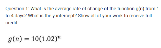 Question 1: What is the average rate of change of the function g(n) from 1
to 4 days? What is the y-intercept? Show all of your work to receive full
credit.
g(n) = 10(1.02)¹