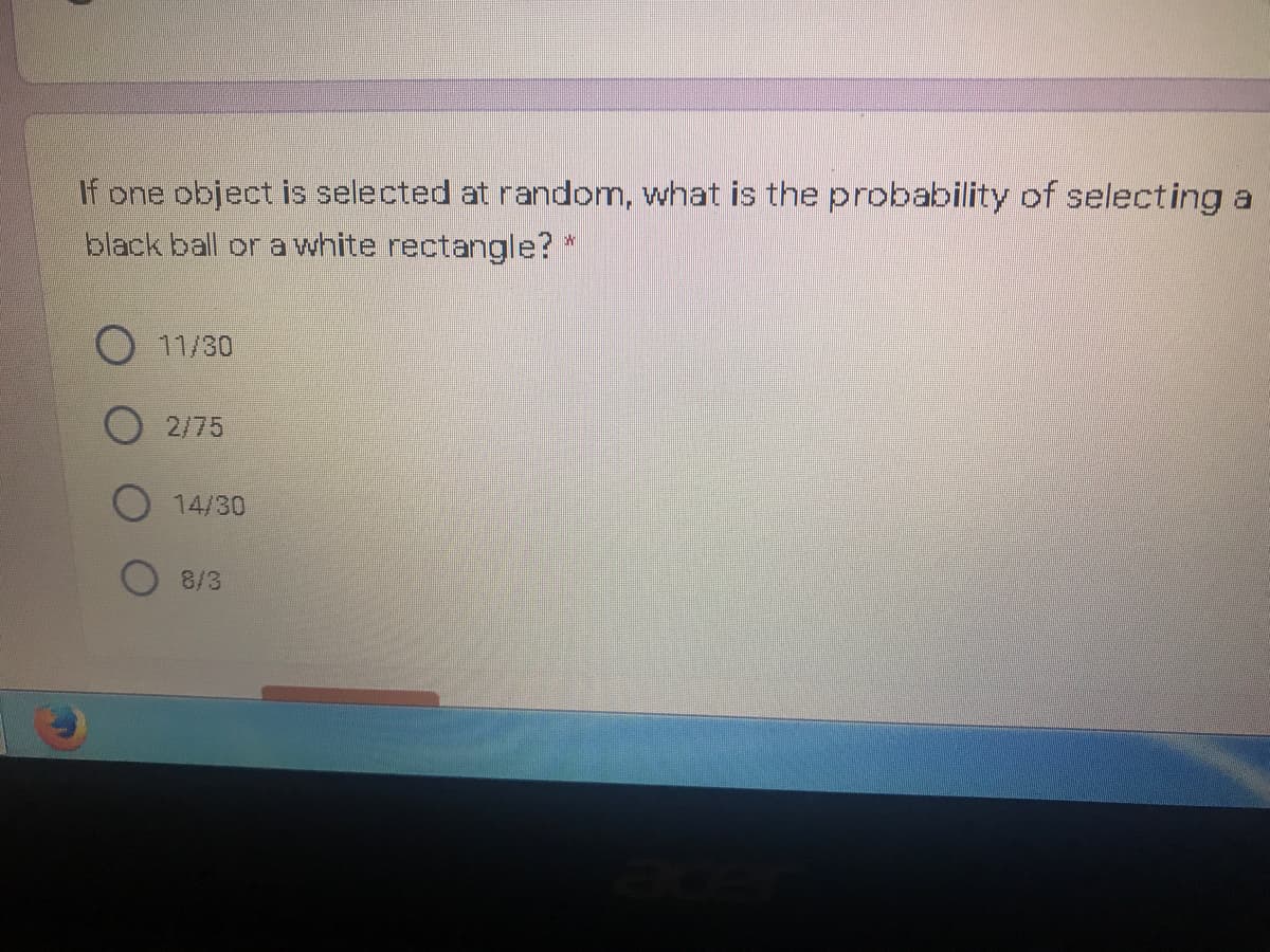 If one object is selected at random, what is the probability of selecting a
black ball or a white rectangle? *
11/30
2/75
14/30
8/3
