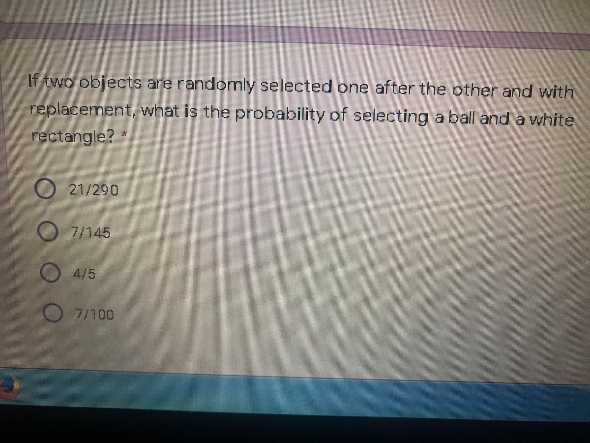 If two objects are randomly selected one after the cother and with
replacement, what is the probability of selecting a ball and a white
rectangle? *
21/290
O7/145
O 4/5
7/100
