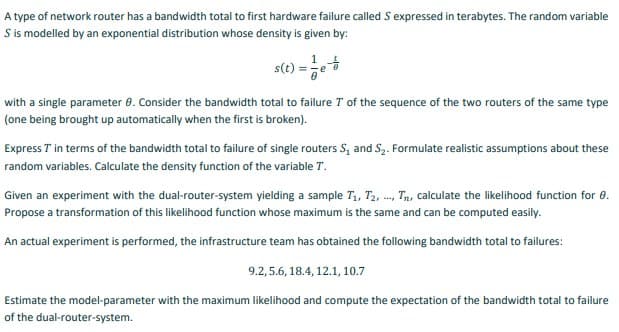 A type of network router has a bandwidth total to first hardware failure called S expressed in terabytes. The random variable
S is modelled by an exponential distribution whose density is given by:
s(t)
with a single parameter 0. Consider the bandwidth total to failure T of the sequence of the two routers of the same type
(one being brought up automatically when the first is broken).
Express T in terms of the bandwidth total to failure of single routers S, and S2. Formulate realistic assumptions about these
random variables. Calculate the density function of the variable T.
Given an experiment with the dual-router-system yielding a sample T,, T2, -, Tn, calculate the likelihood function for 0.
Propose a transformation of this likelihood function whose maximum is the same and can be computed easily.
An actual experiment is performed, the infrastructure team has obtained the following bandwidth total to failures:
9.2, 5.6, 18.4, 12.1, 10.7
Estimate the model-parameter with the maximum likelihood and compute the expectation of the bandwidth total to failure
of the dual-router-system.

