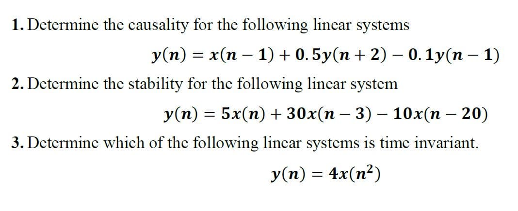 1. Determine the causality for the following linear systems
y(n) = x(n − 1) + 0.5y(n + 2) – 0.1y(n − 1)
2. Determine the stability for the following linear system
y(n) = 5x(n) + 30x(n − 3) − 10x(n − 20)
3. Determine which of the following linear systems is time invariant.
y(n) = 4x(n²)