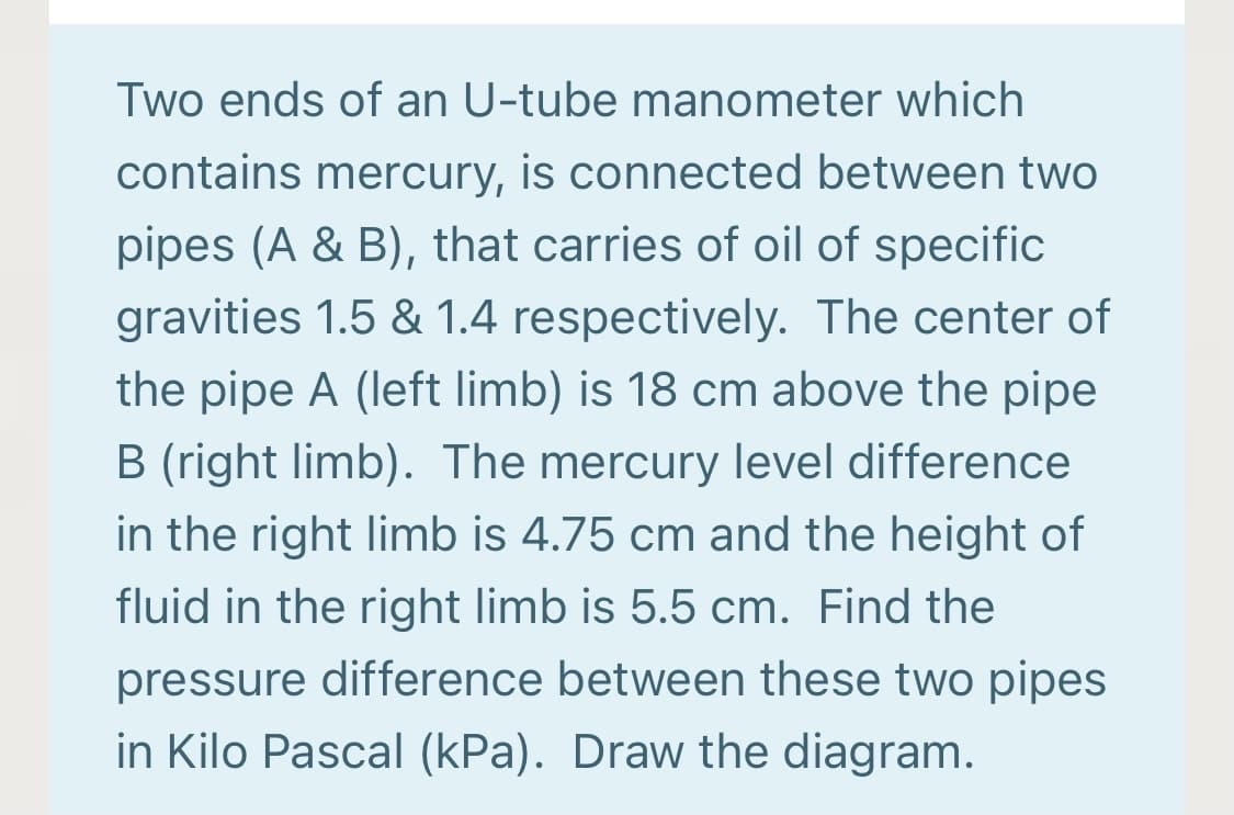 Two ends of an U-tube manometer which
contains mercury, is connected between two
pipes (A & B), that carries of oil of specific
gravities 1.5 & 1.4 respectively. The center of
the pipe A (left limb) is 18 cm above the pipe
B (right limb). The mercury level difference
in the right limb is 4.75 cm and the height of
fluid in the right limb is 5.5 cm. Find the
pressure difference between these two pipes
in Kilo Pascal (kPa). Draw the diagram.
