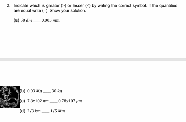 2. Indicate which is greater (>) or lesser (<) by writing the correct symbol. If the quantities
are equal write (=). Show your solution.
(a) 50 dm_0.005 mm
(b) 0.03 Mg.
30 kg
(c) 7.8x102 nm
0.78x107 µm
(d) 2/3 km 1/5 Mm
-
