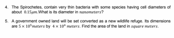 4. The Spirochetes, contain very thin bacteria with some species having cell diameters of
about 0.15µm.What is its diameter in nanometers?
5. A government owned land will be set converted as a new wildlife refuge. Its dimensions
are 5 x 10°meters by 4 x 10* meters. Find the area of the land in square meters.
