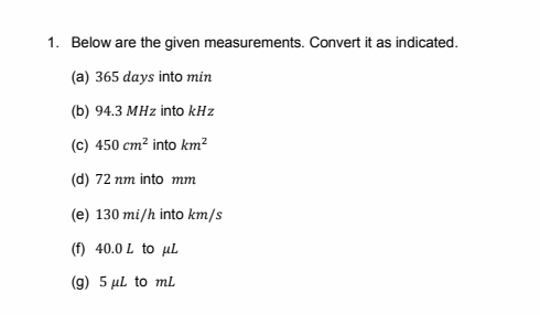 1. Below are the given measurements. Convert it as indicated.
(a) 365 days into min
(b) 94.3 MHz into kHz
(c) 450 cm² into km²
(d) 72 nm into mm
(e) 130 mi/h into km/s
(f) 40.0 L to uL
(g) 5 µl to mL
