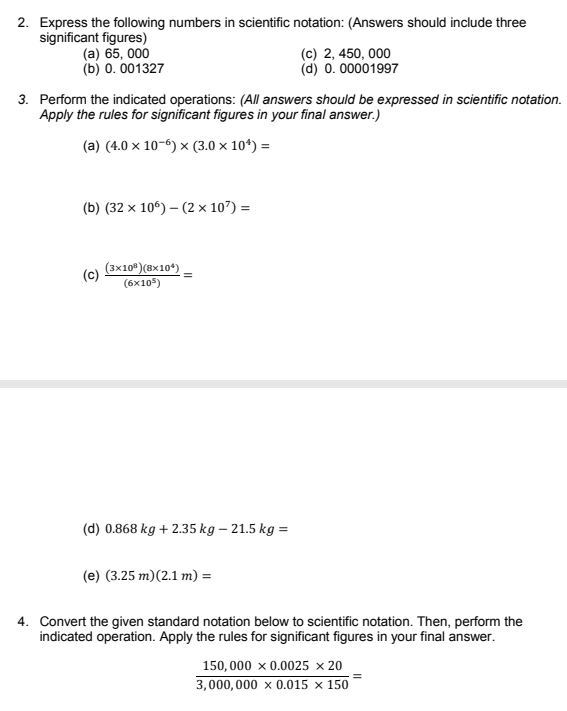 2. Express the following numbers in scientific notation: (Answers should include three
significant figures)
(a) 65, 000
(b) 0. 001327
(c) 2, 450, 000
(d) 0. 00001997
3. Perform the indicated operations: (All answers should be expressed in scientific notation.
Apply the rules for significant figures in your final answer.)
(a) (4.0 x 10-6) × (3.0 × 10*) =
(b) (32 × 10°) – (2 × 107) =
(3x10°)(8x10*)
(6x105)
(d) 0.868 kg + 2.35 kg – 21.5 kg =
(e) (3.25 m)(2.1 m) =
4. Convert the given standard notation below to scientific notation. Then, perform the
indicated operation. Apply the rules for significant figures in your final answer.
150, 000 x 0.0025 × 20
3,000,000 x 0.015 × 150
