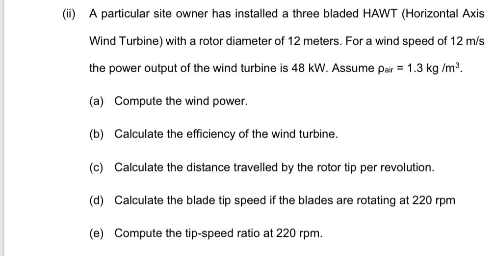 (ii)
A particular site owner has installed a three bladed HAWT (Horizontal Axis
Wind Turbine) with a rotor diameter of 12 meters. For a wind speed of 12 m/s
the power output of the wind turbine is 48 kW. Assume pair = 1.3 kg /m3.
(a) Compute the wind power.
(b) Calculate the efficiency of the wind turbine.
(c) Calculate the distance travelled by the rotor tip per revolution.
(d) Calculate the blade tip speed if the blades are rotating at 220 rpm
(e) Compute the tip-speed ratio at 220 rpm.
