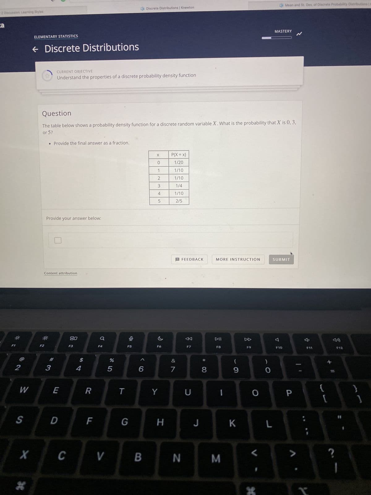 2 Discussion: Learning Styles
a
:0:
F1
@2
W
S
X
H
ELEMENTARY STATISTICS
← Discrete Distributions
F2
CURRENT OBJECTIVE
Understand the properties of a discrete probability density function
• Provide the final answer as a fraction.
Question
The table below shows a probability density function for a discrete random variable X. What is the probability that X is 0, 3,
or 5?
Provide your answer below:
Content attribution
#3
E
D
C
80
F3
$
4
R
LL
F4
V
%
67 5
5
T
F5
G
1 Discrete Distributions | Knewton
6
B
X
0
1
2
3
4
5
F6
Y
H
P(X = X)
1/20
1/10
1/10
1/4
1/10
2/5
7
FEEDBACK
N
F7
U
8
MORE INSTRUCTION
DII
F8
1
(
9
J K
M
D
F9
O
<
*
)
0
Mean and St. Dev. of Discrete Probability Distributions | a
MASTERY
L
SUBMIT
F10
P
V
F11
{
+ 11
[
?
F12
1
}
]