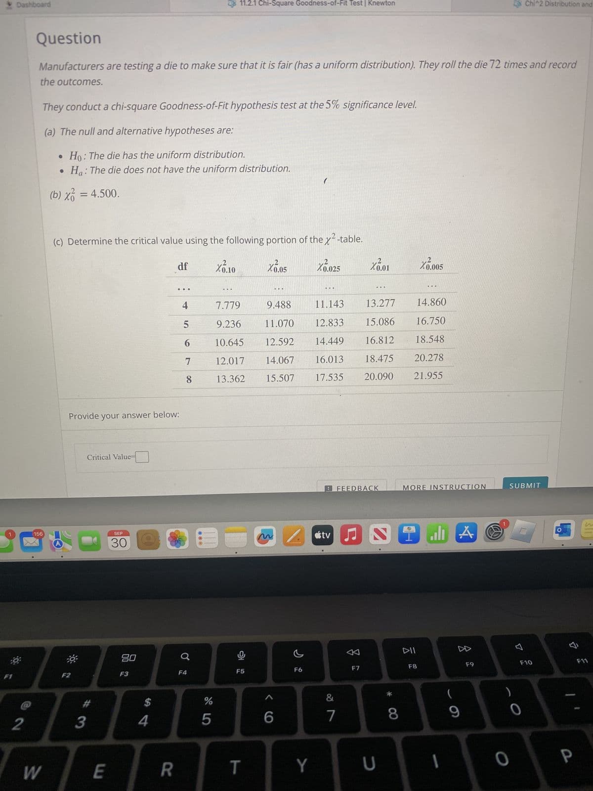 Dashboard
80
Bő:
F1
2
Question
Manufacturers are testing a die to make sure that it is fair (has a uniform distribution). They roll the die 72 times and record
the outcomes.
156
W
They conduct a chi-square Goodness-of-Fit hypothesis test at the 5% significance level.
(a) The null and alternative hypotheses are:
Ho: The die has the uniform distribution.
• Ha: The die does not have the uniform distribution.
(b) x² = 4.500.
(c) Determine the critical value using the following portion of the x²-table.
X0.05
X1.10
F2
Provide your answer below:
Critical Value=
#
3
E
SEP
30
80
F3
$
4
df
R
...
4
5
6
7
11.2.1 Chi-Square Goodness-of-Fit Test | Knewton
8
F4
%
5
7.779
9.236
10.645
12.017
13.362
F5
T
9.488
11.070
12.592
14.067
15.507
^
6
F6
X0.025
/tv
Y
11.143
12.833
14.449
16.013
17.535
&
7
X0.01
F7
...
FEEDBACK
Ç
2
13.277
14.860
15.086 16.750
16.812
18.548
18.475 20.278
20.090
21.955
U
8
X0.005
.*.*.
MORE INSTRUCTION
DII
I l A
F8
1
9
F9
Chi^2 Distribution and
SUBMIT
0
0
F10
0
&
P
F11