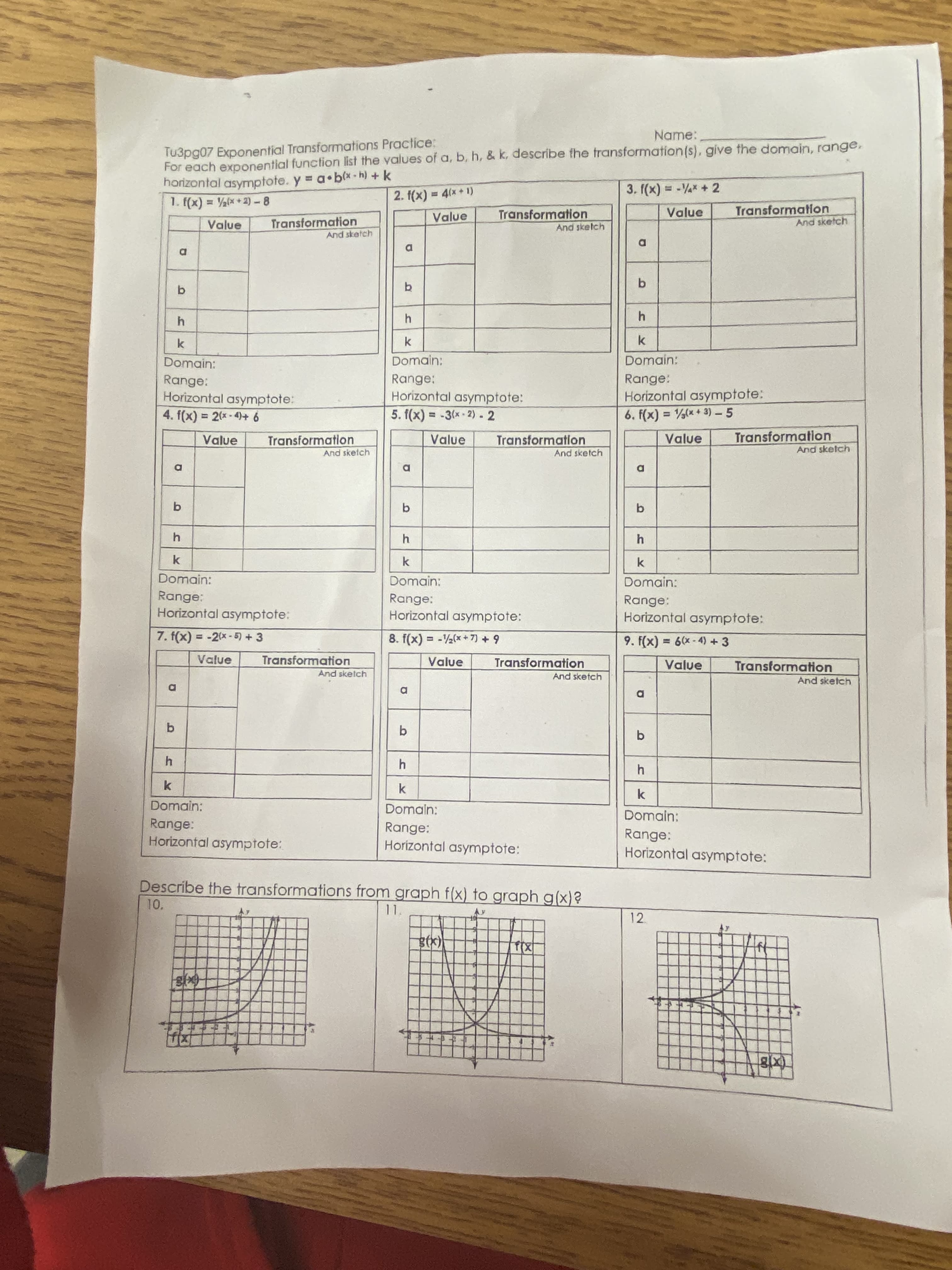 Name:
Tu3pg07 Exponential Transformations Practice:
For each exponential function list the values of a, b, h, & k, describe the fransformation(s), give the domain, range,
horizontal asymptote. y = a•b(x-h) +k
1. (x) = ½(x +2) -8
3. f(x) = -* + 2
%3D
(1 + x
2. f(x) = 4(x+ 1)
Transformation
And sketch
Value
Transformation
And sketch
Value
Transformation
And sketch
Value
Domain:
Domain:
Domain:
Range:
Horizontal asymptote:
4. f(x)% = 2(x-4)+ 6
Range:
Horizontal asymptote:
5. f(x) = -3(x-2)- 2
Range:
Horizontal asymptote:
6. f(x) = (x + 3) - 5
%3D
%3D
%3D
Value
Transformation
And sketch
Value
Transformation
Value
Transformation
And sketch
And sketch
D
Domain:
Domain:
Domain:
Range:
Range:
Horizontal asymptote:
Range:
Horizontal asympfote:
Horizontal asymptote:
7. f(x) = -2(x-5) +3
8. f(x) = -(*+7) + 9
9. f(x) = 6(x-4) +3
%3D
Transformation
And skelch
Transformation
And sketch
Value
Value
Value
Transformation
And sketch
Domain:
Domaln:
Domain:
Range:
Horizontal asymptote:
Range:
Horizontal asymptote:
Range:
Horizontal asymptote:
Describe the transformations from graph f(x) to graph g(x)?
10.
12
