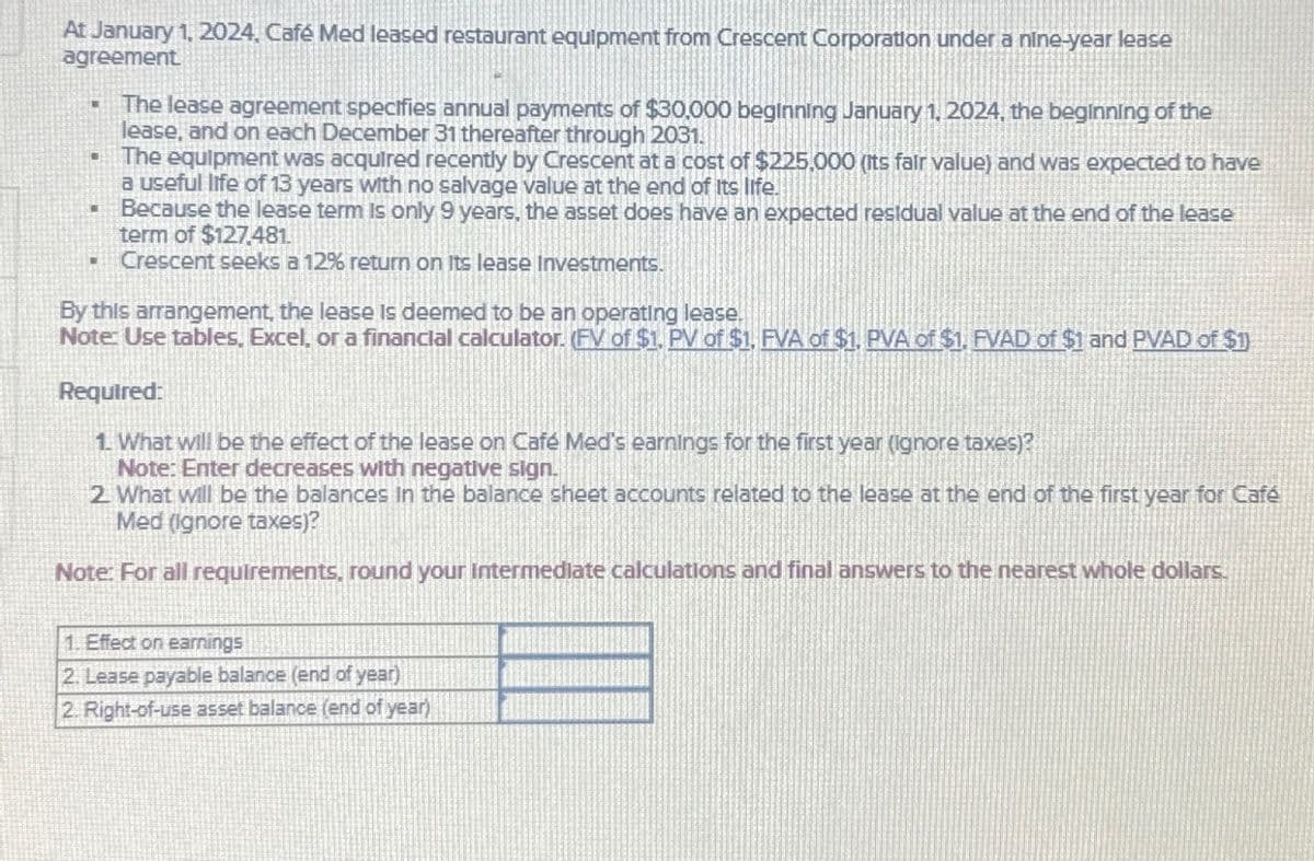 At January 1, 2024, Café Med leased restaurant equipment from Crescent Corporation under a nine-year lease
agreement
I
The lease agreement specifies annual payments of $30,000 beginning January 1, 2024, the beginning of the
lease, and on each December 31 thereafter through 2031.
The equipment was acquired recently by Crescent at a cost of $225,000 (its fair value) and was expected to have
a useful life of 13 years with no salvage value at the end of its life.
Because the lease term is only 9 years, the asset does have an expected residual value at the end of the lease
term of $127,481.
- Crescent seeks a 12% return on its lease Investments.
L
By this arrangement, the lease is deemed to be an operating lease.
Note: Use tables, Excel, or a financial calculator. (FV of $1. PV of $1, FVA of $1. PVA of $1. FVAD of $1 and PVAD of $1)
Required:
1. What will be the effect of the lease on Café Med's earnings for the first year (ignore taxes)?
Note: Enter decreases with negative sign.
2. What will be the balances in the balance sheet accounts related to the lease at the end of the first year for Café
Med (ignore taxes)?
Note: For all requirements, round your intermediate calculations and final answers to the nearest whole dollars.
1. Effect on earnings
2. Lease payable balance (end of year)
2. Right-of-use asset balance (end of year)