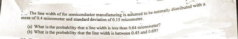 mean of 0.4 micrometer and standard deviation of 0.15 micrometer.
The line width of for semiconductor manufacturing is assumed to be normally distributed with a
(a) What is the probability that a line width is less than 0.64 micrometer?
(b) What is the probability that the line width is between 0.45 and 0.69?