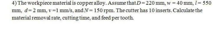 4) The workpiece material is copper alloy. Assume that D=220 mm, w = 40 mm, I= 550
mm, d= 2 mm, v=1 mm/s, and N= 150 rpm. The cutter has 10 inserts. Calculate the
material removal rate, cutting time, and feed per tooth.
