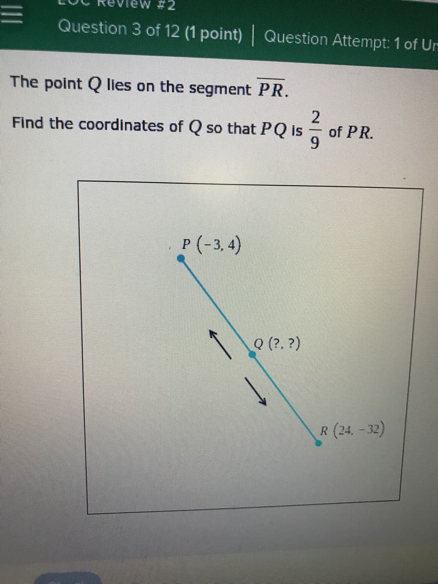 ew #2
Question 3 of 12 (1 point) Question Attempt: 1 of Um
The point Q Iies on the segment PR.
2
of PR.
9.
Find the coordinates of Q so that PQ is
P (-3, 4)
Q (?, ?)
R (24.-32)
