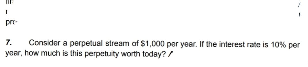 TIR!
I
pro
}
7.
Consider a perpetual stream of $1,000 per year. If the interest rate is 10% per
year, how much is this perpetuity worth today? /