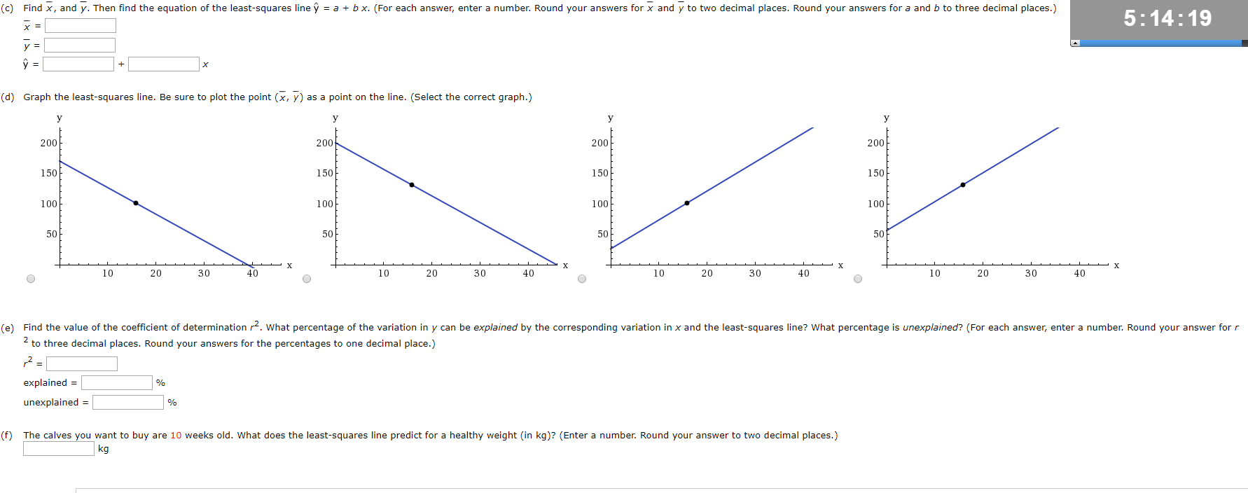 (c) Find x, and y. Then find the equation of the least-squares line y = a + bx. (For each answer, enter a number. Round your answers for x and y to two decimal places. Round your answers for a and b to three decimal places.)
5:14:19
х3
y =
ý =
%3D
х
(d) Graph the least-squares line. Be sure to plot the point (x, y) as a point on the line. (Select the correct graph.)
y
У
У
y
200
200
200
200
150
150
150
150
100
100
100
100
50
50
50
х
х
х
х
20
30
20
30
40
10
20
30
40
30
10
40
10
10
20
(e) Find the value of the coefficient of determination r2. What percentage of the variation in y can be explained by the corresponding variation in x and the least-squares line? What percentage is unexplained? (For each answer, enter a number. Round your answer for r
2 to three decimal places. Round your answers for the percentages to one decimal place.)
explained =
unexplained =
(f) The calves you want to buy are 10 weeks old. What does the least-squares line predict for a healthy weight (in kg)? (Enter a number. Round your answer to two decimal places.)
kg
