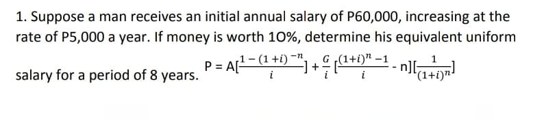 1. Suppose a man receives an initial annual salary of P60,000, increasing at the
rate of P5,000 a year. If money is worth 10%, determine his equivalent uniform
1- (1+i) -n.
G ,(1+i)" –1
salary for a period of 8 years.
(1+i)n-
i
i
