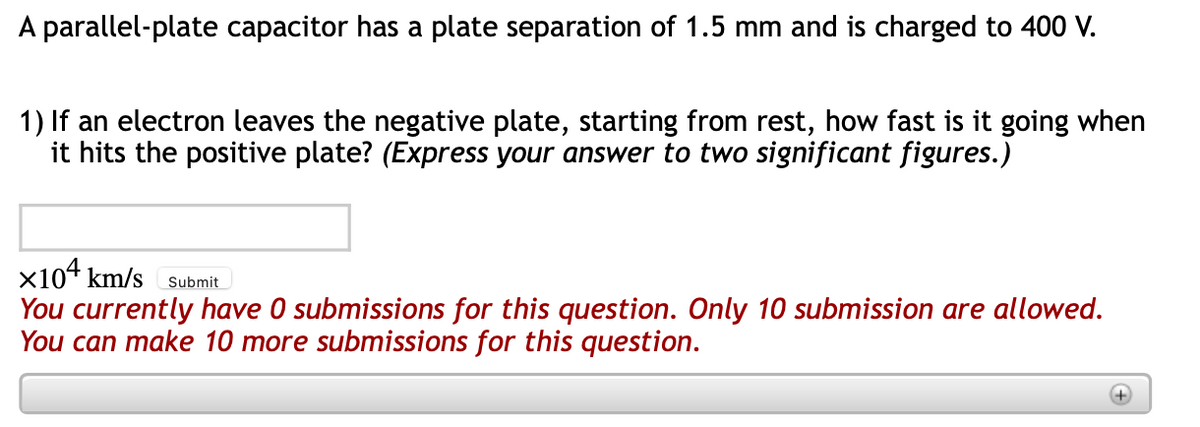 A parallel-plate capacitor has a plate separation of 1.5 mm and is charged to 400 V.
1) If an electron leaves the negative plate, starting from rest, how fast is it going when
it hits the positive plate? (Express your answer to two significant figures.)
x104 km/s
You currently have 0 submissions for this question. Only 10 submission are allowed.
You can make 10 more submissions for this question.
Submit
