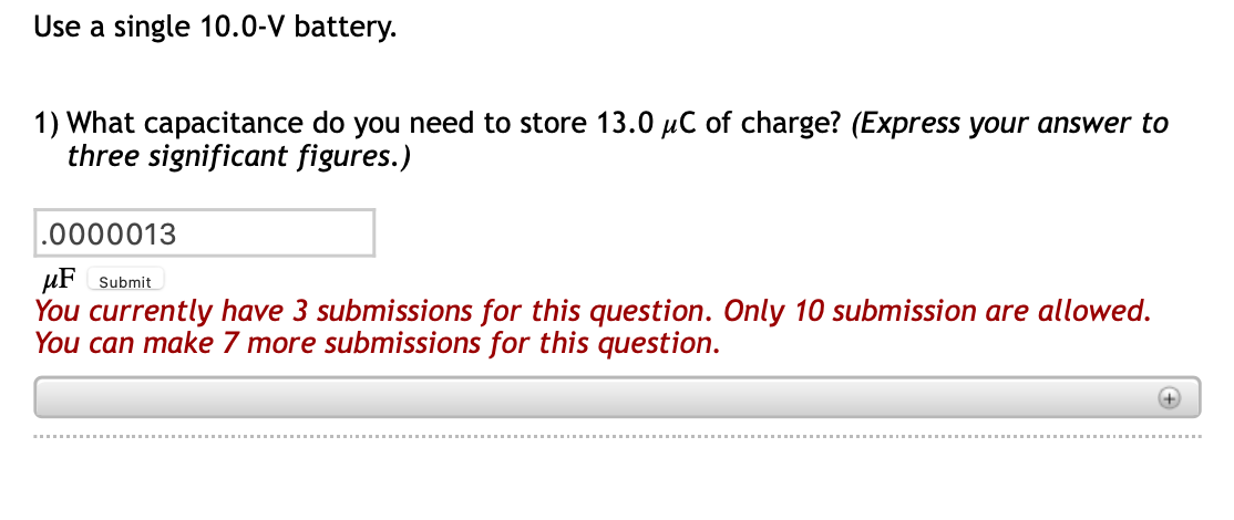 Use a single 10.0-V battery.
1) What capacitance do you need to store 13.0 µC of charge? (Express your answer to
three significant figures.)
.0000013
µF Submit
You currently have 3 submissions for this question. Only 10 submission are allowed.
You can make 7 more submissions for this question.
