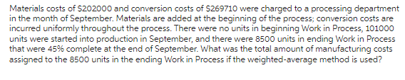 Materials costs of $202000 and conversion costs of $269710 were charged to a processing department
in the month of September. Materials are added at the beginning of the process; conversion costs are
incurred uniformly throughout the process. There were no units in beginning Work in Process, 101000
units were started into production in September, and there were 8500 units in ending Work in Process
that were 45% complete at the end of September. What was the total amount of manufacturing costs
assigned to the 8500 units in the ending Work in Process if the weighted-average method is used?