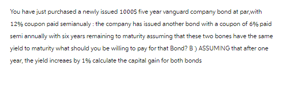 You have just purchased a newly issued 1000$ five year vanguard company bond at par,with
12% coupon paid semianualy: the company has issued another bond with a coupon of 6% paid
semi annually with six years remaining to maturity assuming that these two bones have the same
yield to maturity what should you be willing to pay for that Bond? B) ASSUMING that after one
year, the yield increaes by 1% calculate the capital gain for both bonds