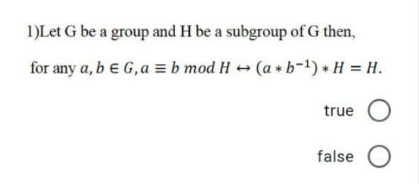 1)Let G be a group and H be a subgroup of G then,
for any a, b e G,a = b mod H + (a * b-1) * H = H.
true O
false O
