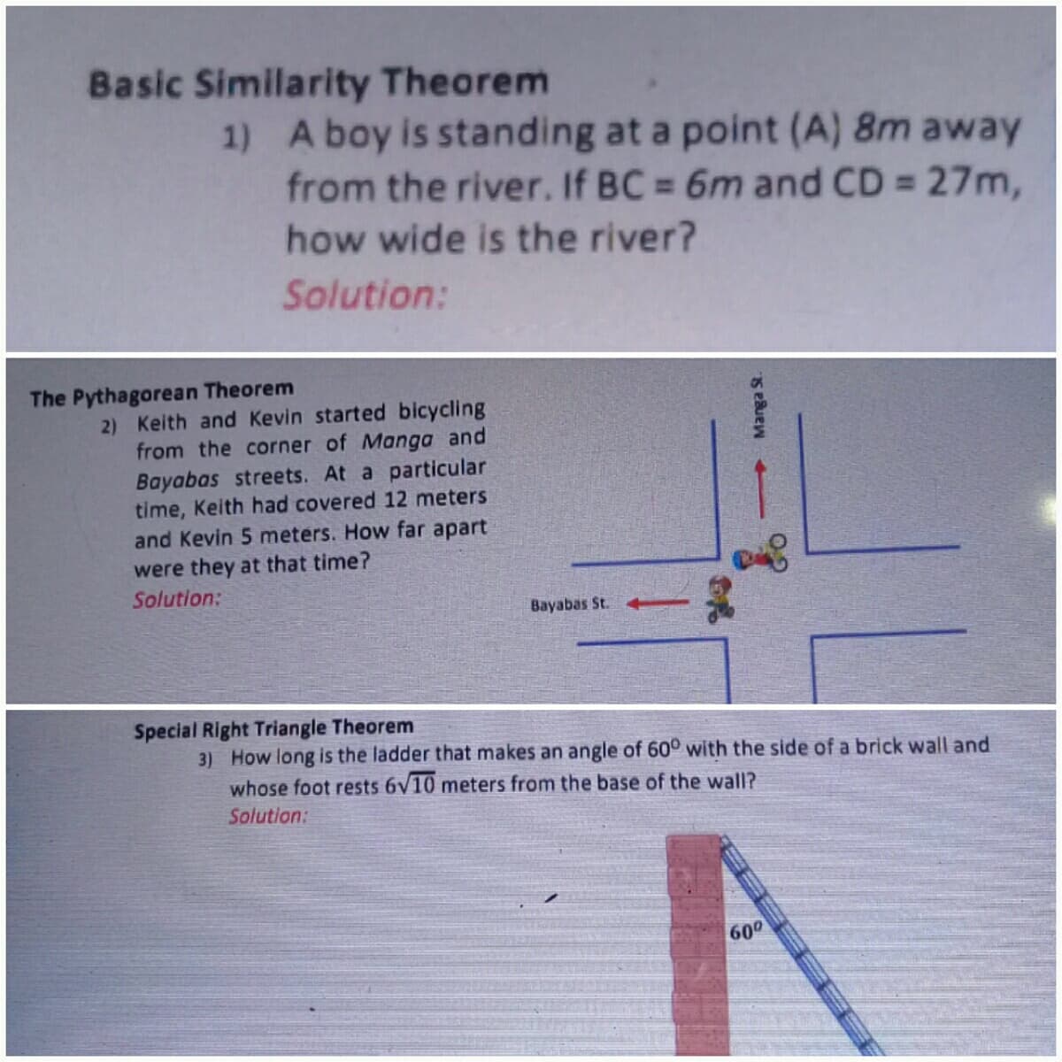 Basic Similarity Theorem
1) A boy is standing at a point (A) 8m away
from the river. If BC = 6m and CD = 27m,
%3D
how wide is the river?
Solution:
The Pythagorean Theorem
2) Keith and Kevin started bicycling
from the corner of Manga and
Bayabas streets. At a particular
time, Keith had covered 12 meters
and Kevin 5 meters. How far apart
were they at that time?
Solution:
Bayabas St.
Special Right Triangle Theorem
3) How long is the ladder that makes an angle of 60° with the side of a brick wall and
whose foot rests 6V10 meters from the base of the wall?
Solution:
600
→ Manga St.
