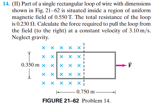 14. (II) Part of a single rectangular loop of wire with dimensions
shown in Fig. 21-62 is situated inside a region of uniform
magnetic field of 0.550 T. The total resistance of the loop
is 0.230 N. Calculate the force required to pull the loop from
the field (to the right) at a constant velocity of 3.10 m/s.
Neglect gravity.
X
xx
0.350 m x
xx
X
X
X
X
xx
X X
X
X
X
X X X X
X
X
X
X
X
xx
0.750 m.
FIGURE 21-62 Problem 14.