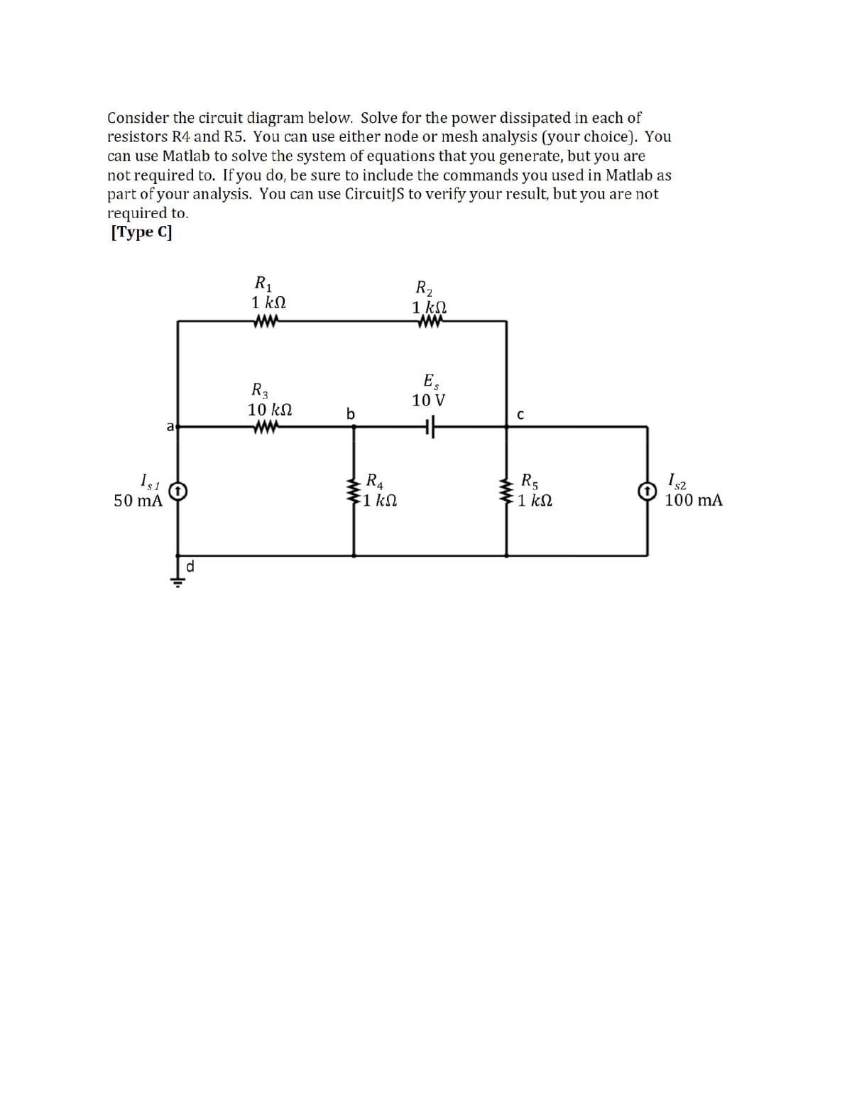 Consider the circuit diagram below. Solve for the power dissipated in each of
resistors R4 and R5. You can use either node or mesh analysis (your choice). You
can use Matlab to solve the system of equations that you generate, but you are
not required to. If you do, be sure to include the commands you used in Matlab as
part of your analysis. You can use CircuitJS to verify your result, but you are not
required to.
[Туре C]
R1
1 kN
ww
R2
1 kN
E,
10 V
R3
10 kN
ww
b
a
R4
1 kN
R5
1 kN
50 mA
100 mA
d.
