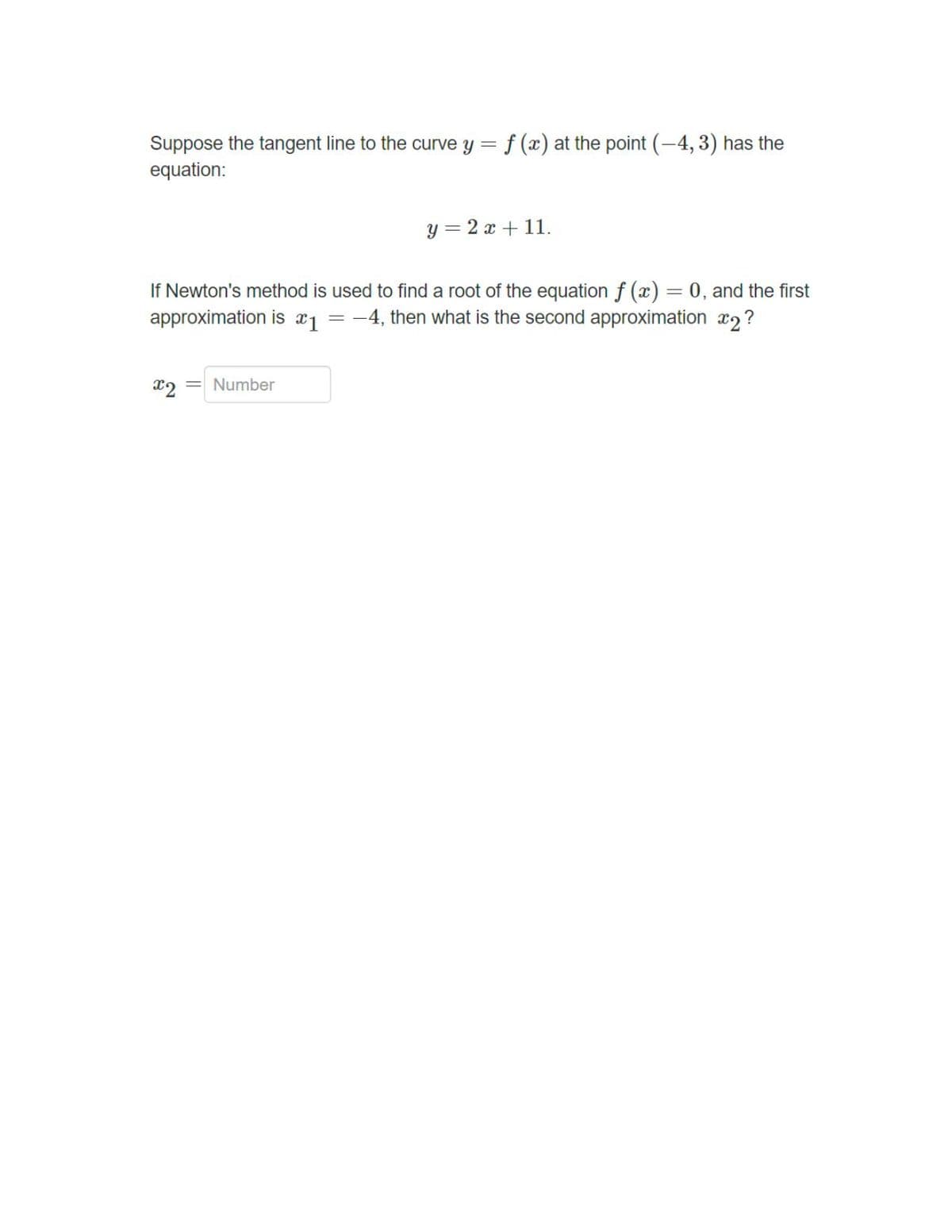 Suppose the tangent line to the curve y = f (x) at the point (-4, 3) has the
equation:
y = 2 x + 11.
If Newton's method is used to find a root of the equation f (x) = 0, and the first
approximation is x1 = -4, then what is the second approximation x2?
x2
= Number
