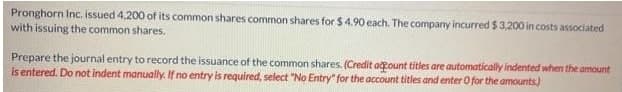 Pronghorn Inc. issued 4,200 of its common shares common shares for $ 4.90 each. The company incurred $3,200 in costs associated
with issuing the common shares.
Prepare the journal entry to record the issuance of the common shares. (Credit acount titles are automatically indented when the amount
is entered. Do not indent manually. If no entry is required, select "No Entry" for the account titles and enter O for the amounts.)
