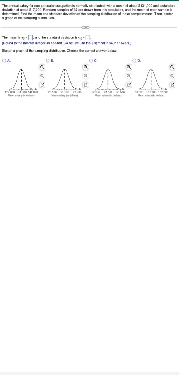 The annual salary for one particular occupation is normally distributed, with a mean of about $131,000 and a standard.
deviation of about $17,000. Random samples of 37 are drawn from this population, and the mean of each sample is
determined. Find the mean and standard deviation of the sampling distribution of these sample means. Then, sketch
a graph of the sampling distribution.
The mean is μ =, and the standard deviation is a =
(Round to the nearest integer as needed. Do not include the $ symbol in your answers.)
Sketch a graph of the sampling distribution. Choose the correct answer below.
O A.
O C.
Q
Q
^^^^
12,536
20,136 21,536 22,936
Mean salary (in dollars)
122,000 131,000 140,000
Mean salary (in dollars)
C
G
OB.
21,536 30,536
Mean salary (in dollars)
Q
O D.
80,000 131,000 182,000
Mean salary (in dollars)
Q
