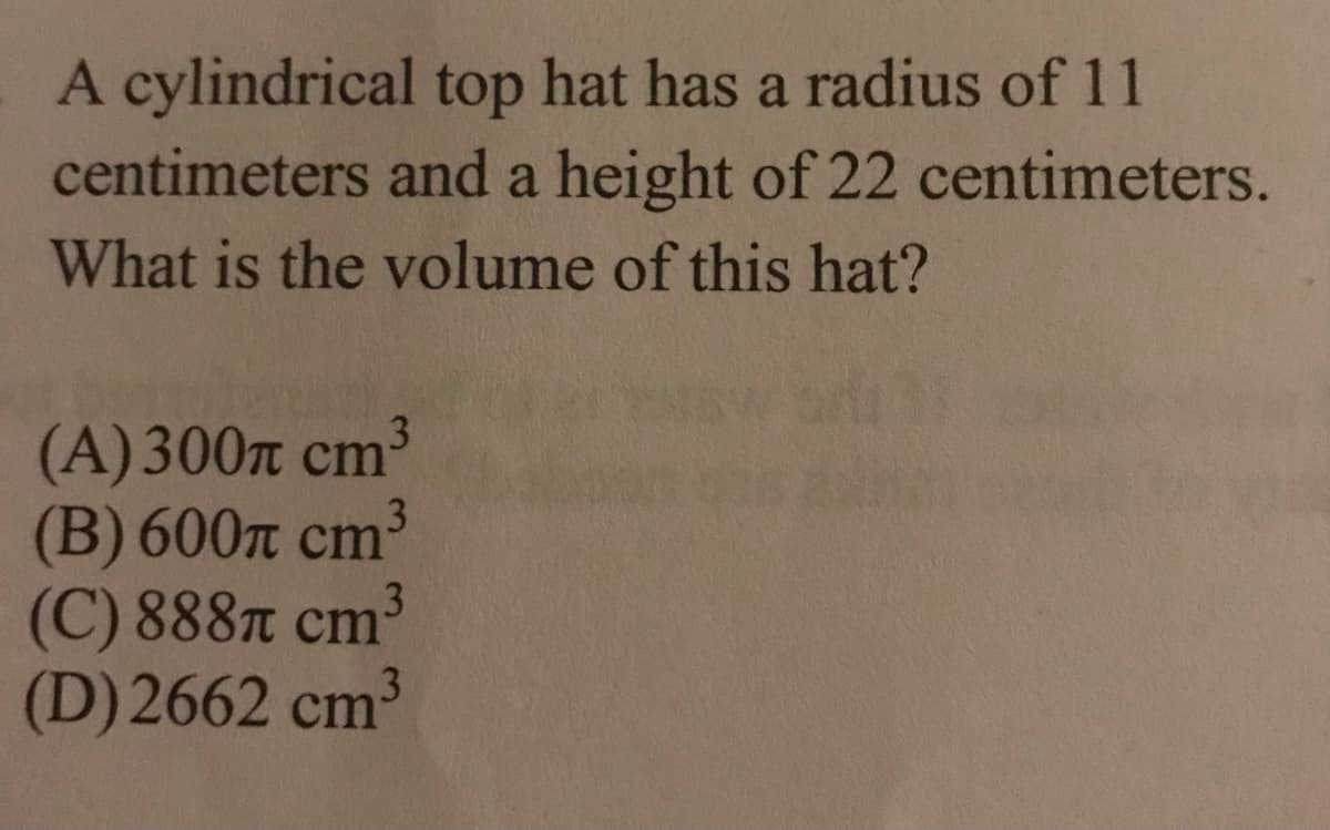 A cylindrical top hat has a radius of 11
centimeters and a height of 22 centimeters.
What is the volume of this hat?
(A)300п ст3
(B) 600л ст3
(C)888л ст?
(D) 2662 cm³
3
