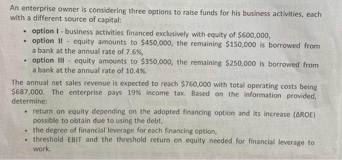 An enterprise owner is considering three options to raise funds for his business activities, each
with a different source of capital:
• option I-business activities financed exclusively with equity of $600,000,
• option II equity amounts to $450,000, the remaining $150,000 is borrowed from
a bank at the annual rate of 7.6%,
option III equity amounts to $350,000, the remaining $250,000 is borrowed from
a bank at the annual rate of 10.4%.
The annual net sales revenue is expected to reach $760,000 with total operating costs being
$687,000. The enterprise pays 19% income tax. Based on the information provided,
determine:
return on equity depending on the adopted financing option and its increase (AROE)
possible to obtain due to using the debt,
●
the degree of financial leverage for each financing option,
.threshold EBIT and the threshold return on equity needed for financial leverage to
work.