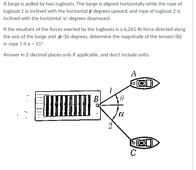 A barge is pulled by two tugboats. The barge is aligned horizontally while the rope of
tugboat 1 is inclined with the horizontal 0-degrees upward, and rope of tugboat 2 is
inclined with the horizontal 'a'-degrees downward.
If the resultant of the forces exerted by the tugboats is a 6,261-lb force directed along
the axis of the barge and 0=36 degrees, determine the magnitude of the tension (Ib)
in rope 1 if a = 51°
Answer in 2-decimal places only if applicable, and don't include units.
A
